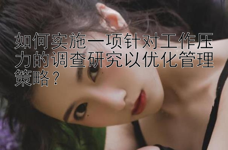 如何实施一项针对工作压力的调查研究以优化管理策略？