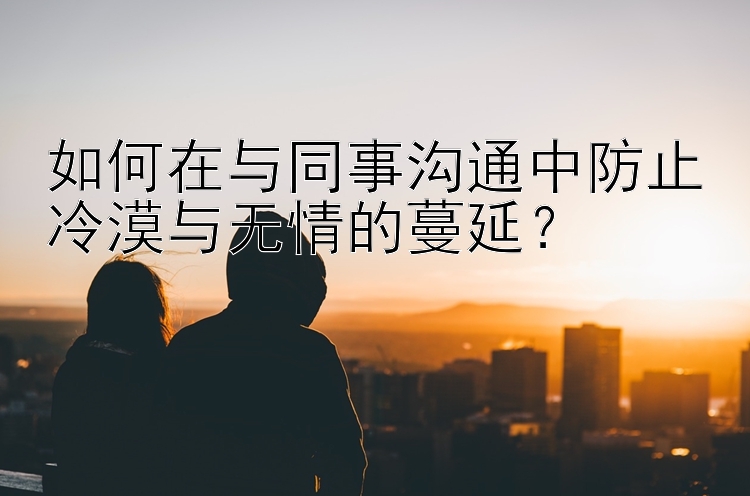 如何在与同事沟通中防止冷漠与无情的蔓延？