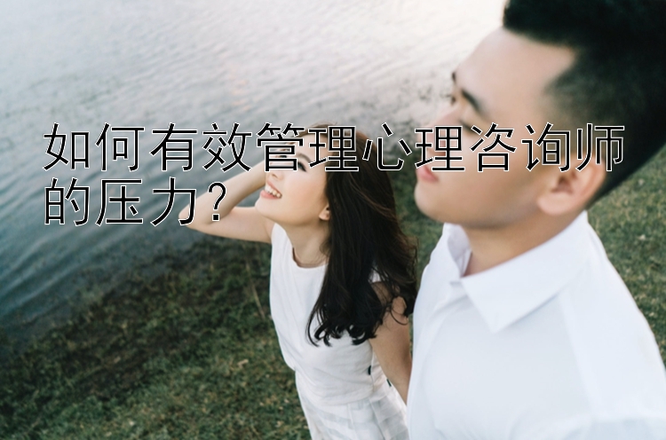 如何有效管理心理咨询师的压力？