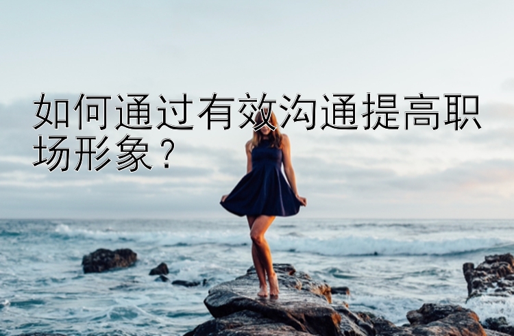 如何通过有效沟通提高职场形象？