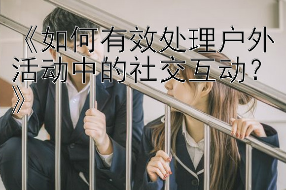 《如何有效处理户外活动中的社交互动？》