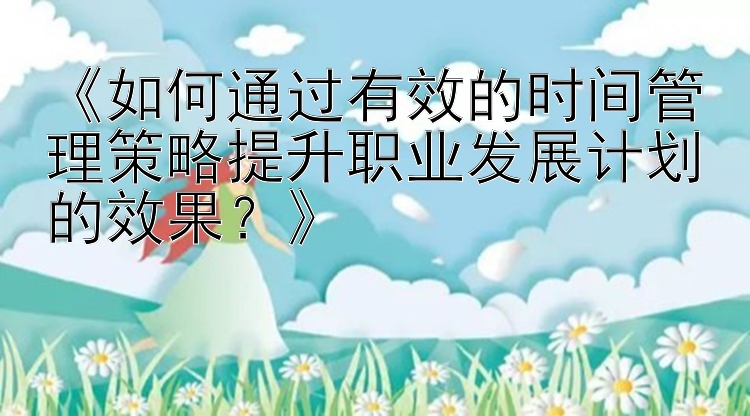 《如何通过有效的时间管理策略提升职业发展计划的效果？》