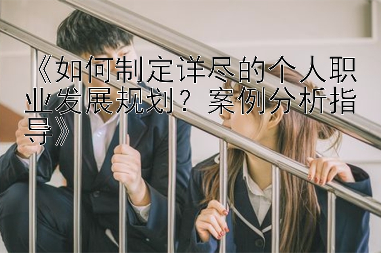 《如何制定详尽的个人职业发展规划？案例分析指导》