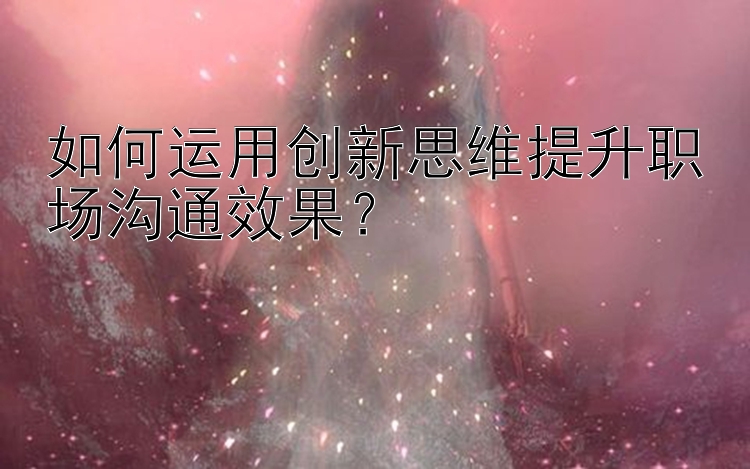 如何运用创新思维提升职场沟通效果？