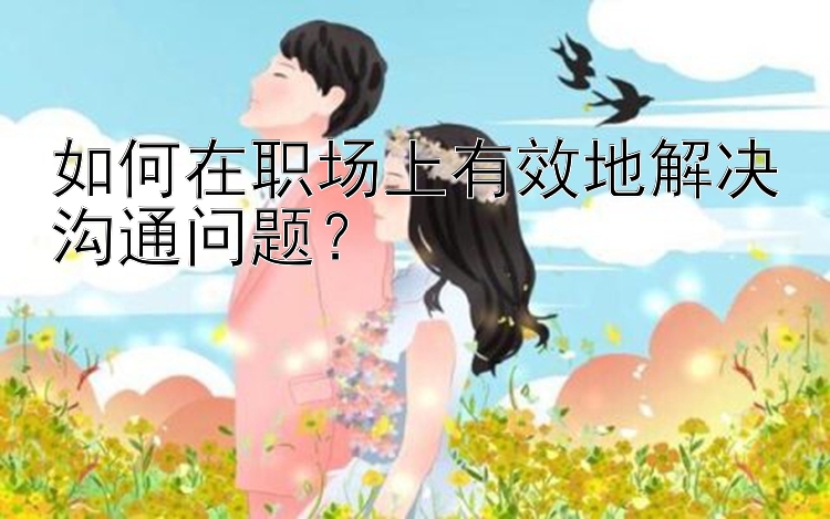 如何在职场上有效地解决沟通问题？