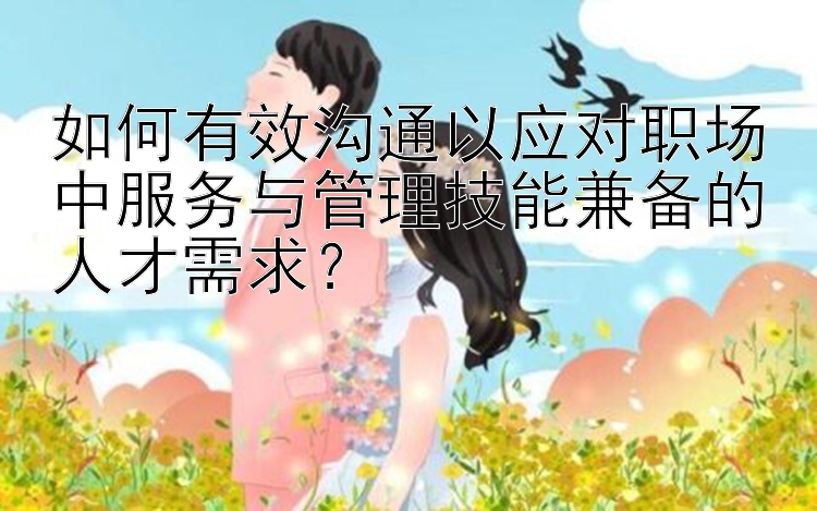 如何有效沟通以应对职场中服务与管理技能兼备的人才需求？