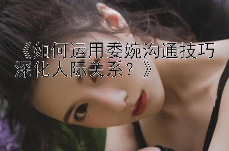 《如何运用委婉沟通技巧深化人际关系？》