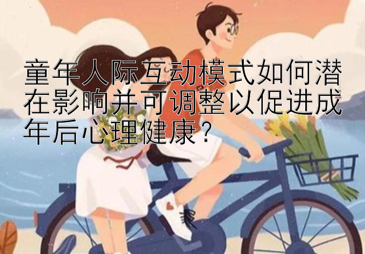 童年人际互动模式如何潜在影响并可调整以促进成年后心理健康？