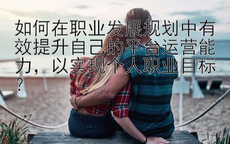 如何在职业发展规划中有效提升自己的平台运营能力，以实现个人职业目标？