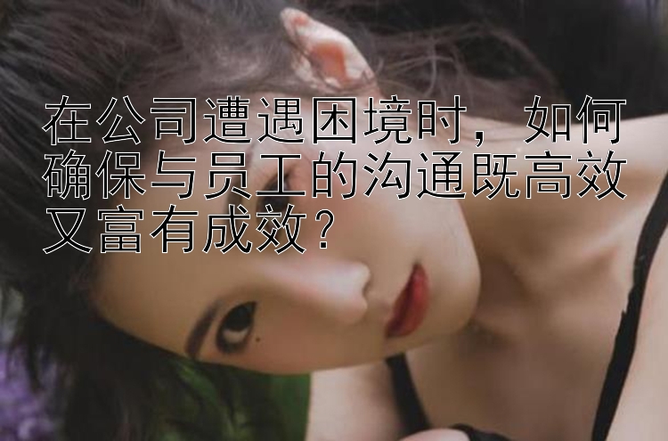 在公司遭遇困境时，如何确保与员工的沟通既高效又富有成效？