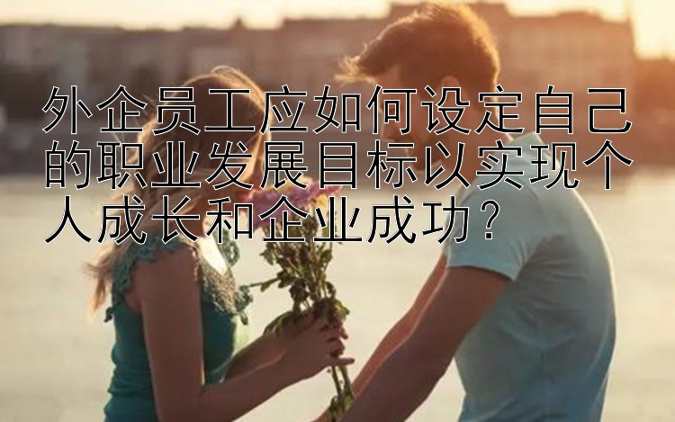 外企员工应如何设定自己的职业发展目标以实现个人成长和企业成功？