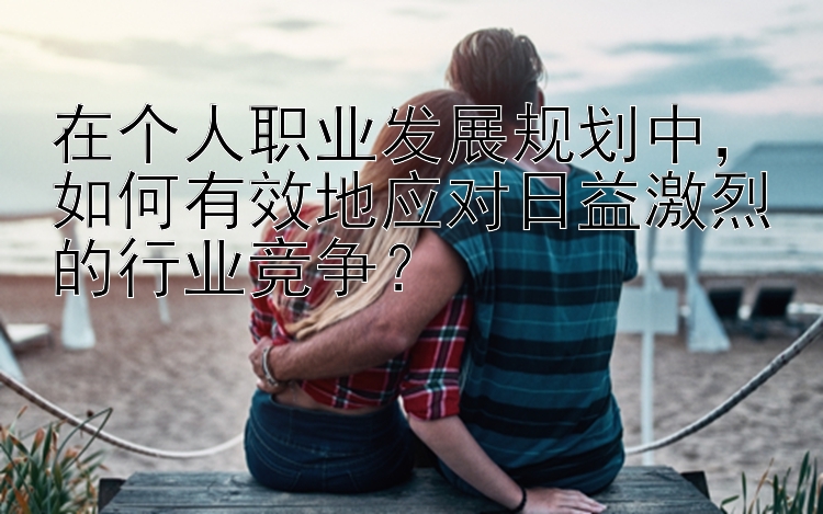 在个人职业发展规划中，如何有效地应对日益激烈的行业竞争？