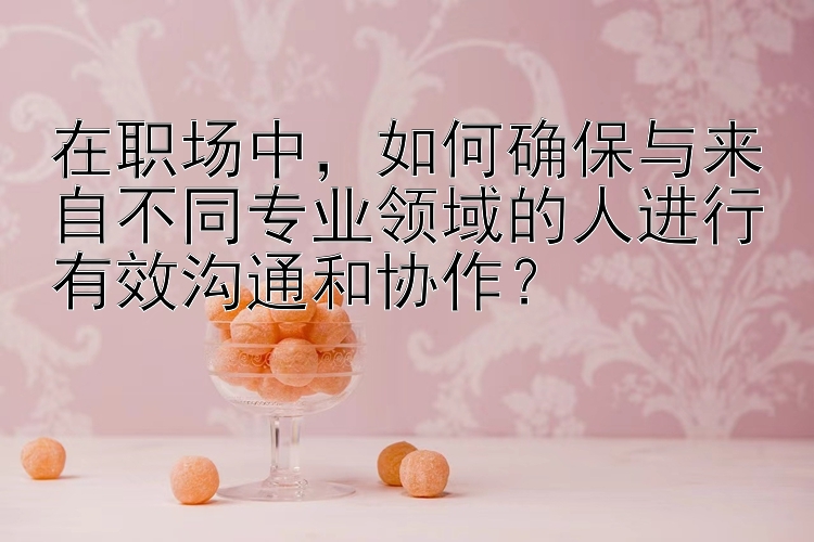 在职场中，如何确保与来自不同专业领域的人进行有效沟通和协作？