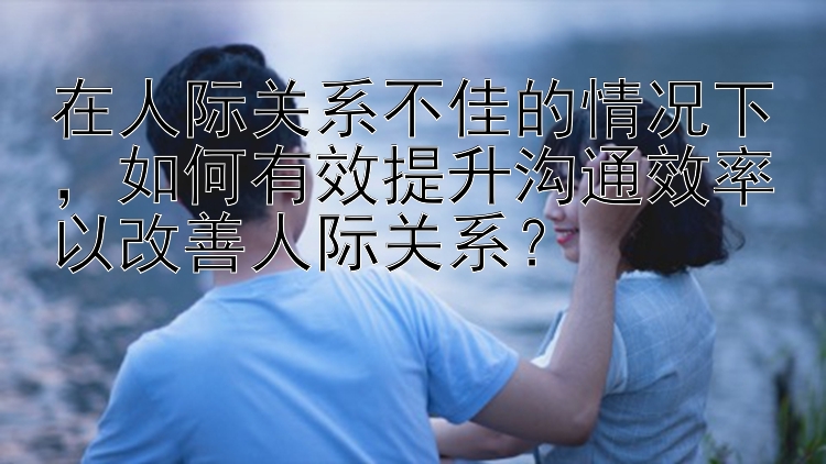 在人际关系不佳的情况下，如何有效提升沟通效率以改善人际关系？