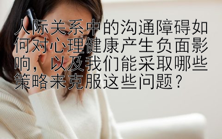 人际关系中的沟通障碍如何对心理健康产生负面影响，以及我们能采取哪些策略来克服这些问题？