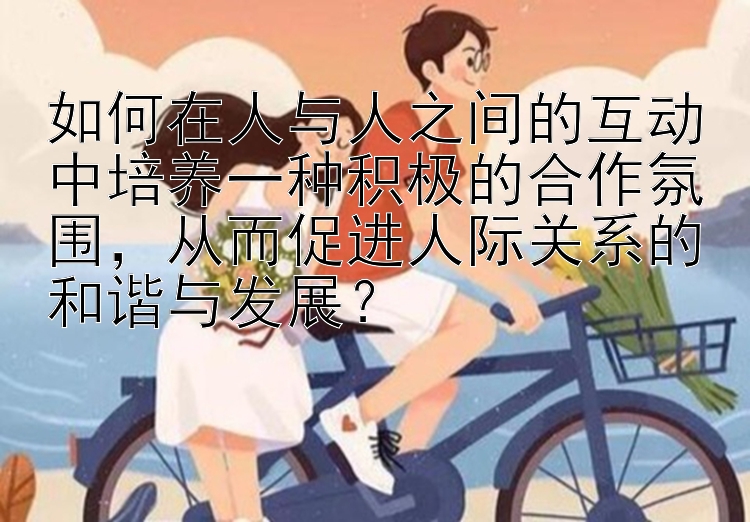 如何在人与人之间的互动中培养一种积极的合作氛围，从而促进人际关系的和谐与发展？