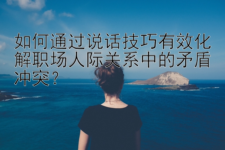 如何通过说话技巧有效化解职场人际关系中的矛盾冲突？