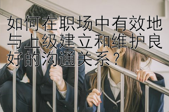 如何在职场中有效地与上级建立和维护良好的沟通关系？