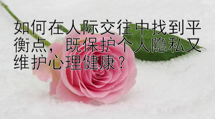 如何在人际交往中找到平衡点，既保护个人隐私又维护心理健康？